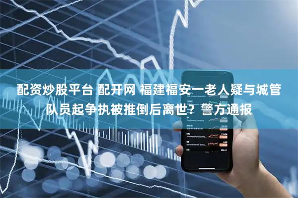 配资炒股平台 配开网 福建福安一老人疑与城管队员起争执被推倒后离世？警方通报