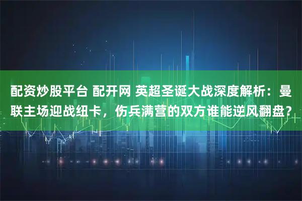 配资炒股平台 配开网 英超圣诞大战深度解析：曼联主场迎战纽卡，伤兵满营的双方谁能逆风翻盘？