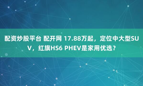配资炒股平台 配开网 17.88万起，定位中大型SUV，红旗HS6 PHEV是家用优选？