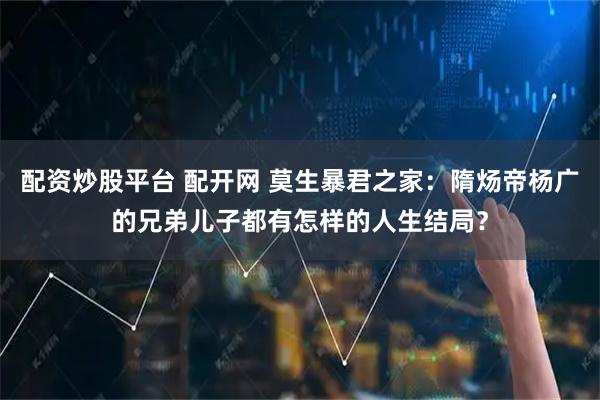 配资炒股平台 配开网 莫生暴君之家：隋炀帝杨广的兄弟儿子都有怎样的人生结局？