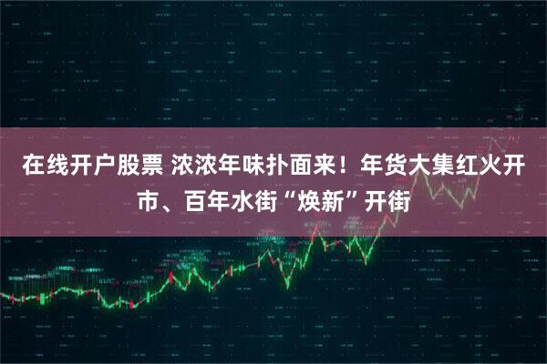 在线开户股票 浓浓年味扑面来！年货大集红火开市、百年水街“焕新”开街