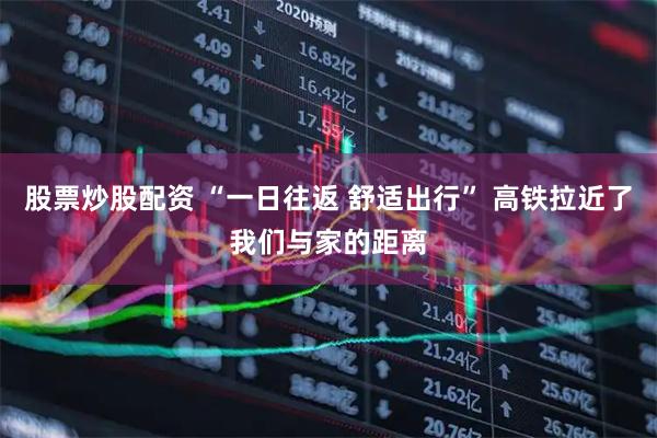 股票炒股配资 “一日往返 舒适出行” 高铁拉近了我们与家的距离