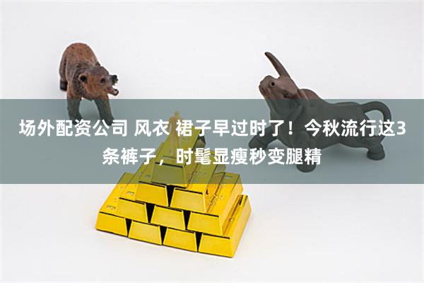 场外配资公司 风衣 裙子早过时了！今秋流行这3条裤子，时髦显瘦秒变腿精