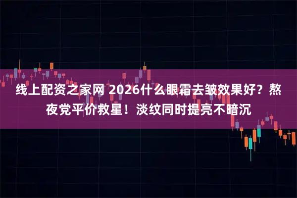 线上配资之家网 2026什么眼霜去皱效果好？熬夜党平价救星！淡纹同时提亮不暗沉