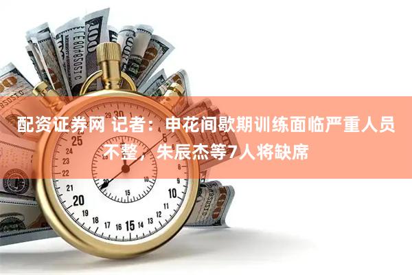 配资证券网 记者：申花间歇期训练面临严重人员不整，朱辰杰等7人将缺席