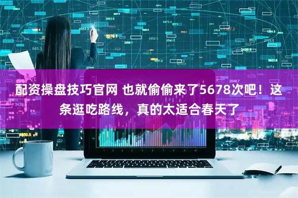 配资操盘技巧官网 也就偷偷来了5678次吧！这条逛吃路线，真的太适合春天了