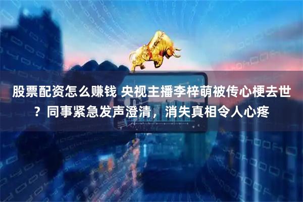 股票配资怎么赚钱 央视主播李梓萌被传心梗去世？同事紧急发声澄清，消失真相令人心疼