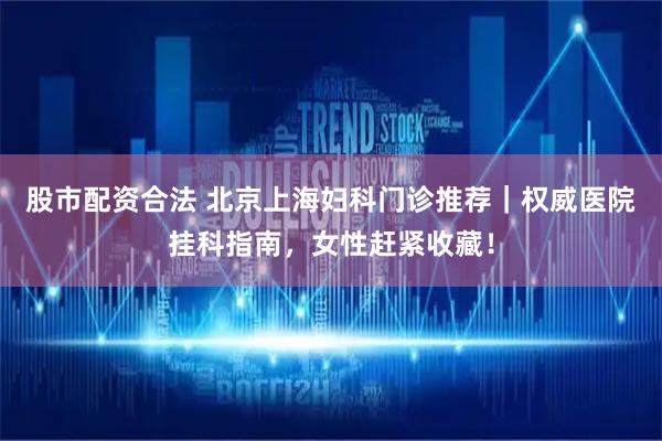 股市配资合法 北京上海妇科门诊推荐｜权威医院挂科指南，女性赶紧收藏！