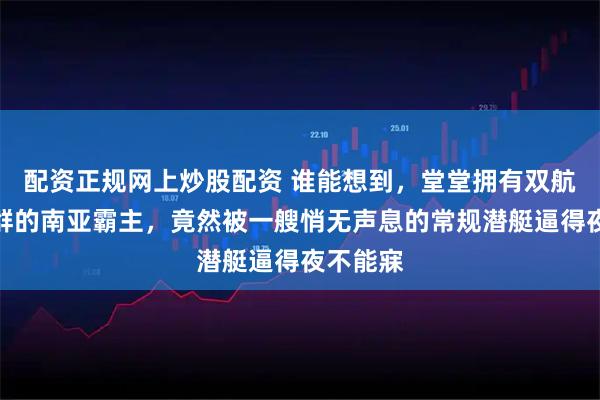 配资正规网上炒股配资 谁能想到，堂堂拥有双航母战斗群的南亚霸主，竟然被一艘悄无声息的常规潜艇逼得夜不能寐