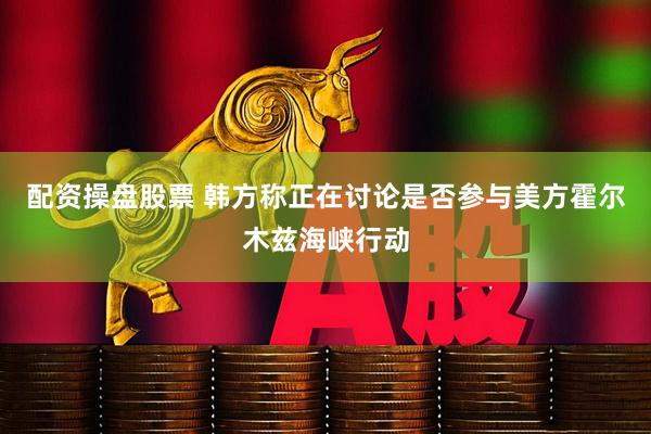 配资操盘股票 韩方称正在讨论是否参与美方霍尔木兹海峡行动