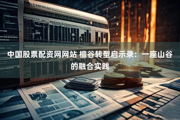中国股票配资网网站 檀谷转型启示录：一座山谷的融合实践