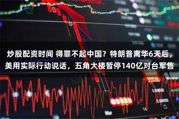 炒股配资时间 得罪不起中国？特朗普离华6天后，美用实际行动说话，五角大楼暂停140亿对台军售