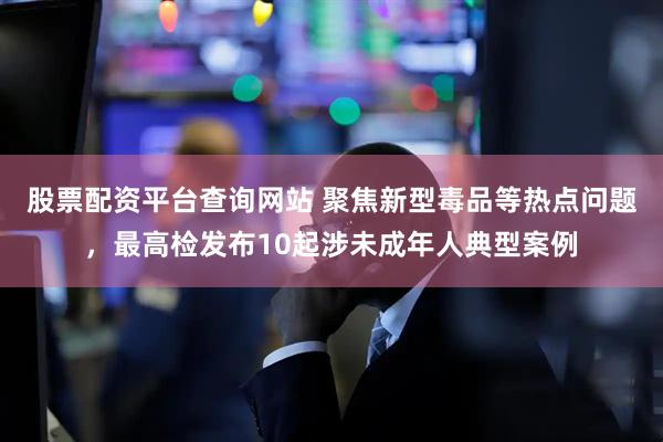 股票配资平台查询网站 聚焦新型毒品等热点问题，最高检发布10起涉未成年人典型案例