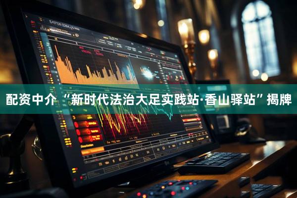 配资中介 “新时代法治大足实践站·香山驿站”揭牌