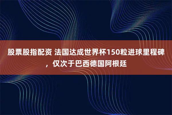 股票股指配资 法国达成世界杯150粒进球里程碑，仅次于巴西德国阿根廷